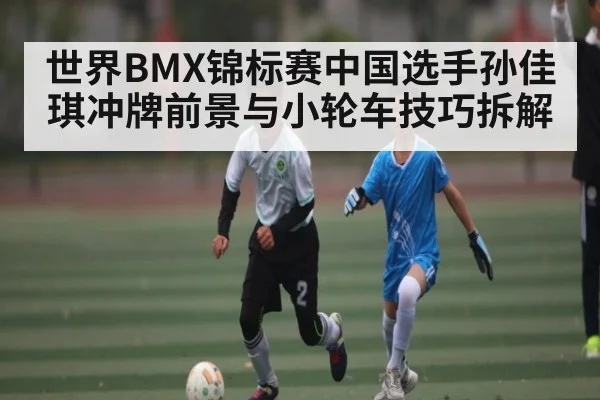世界BMX锦标赛中国选手孙佳琪冲牌前景与小轮车技巧拆解
