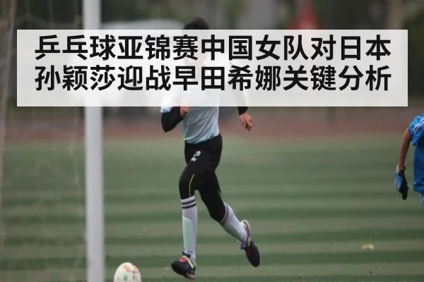 乒乓球亚锦赛中国女队对日本孙颖莎迎战早田希娜关键分析