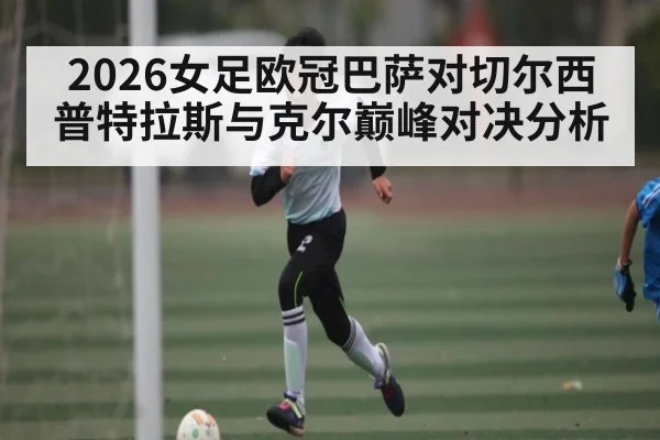 2026女足欧冠巴萨对切尔西普特拉斯与克尔巅峰对决分析